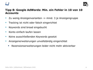 Tipp 8: Google AdWords: Min. ein Fehler in 10 von 10
Accounts
36Heiko Höhn | @Steinhude | SEOcampixx 2018
§  Zu wenig Anzeigenvarianten -> mind. 3 je Anzeigengruppe
§  Tracking ist nicht oder falsch eingerichtet
§  Keywords sind broad eingebucht
§  Konto einfach laufen lassen
§  Keine ausschließenden Keywords gesetzt
§  Anzeigenerweiterungen unvollständig eingerichtet
§  Rezensionserweiterungen leider nicht mehr aktivierbar
 