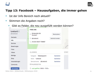 Tipp 13: Facebook – Hausaufgaben, die immer gehen
§  Ist der Info Bereich noch aktuell?
§  Stimmen die Angaben noch?
§  Gibt es Felder, die neu ausgefüllt werden können?
44Heiko Höhn | @Steinhude | SEOcampixx 2018
 