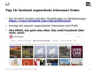 Tipp 16: facebook zugeordnete Interessen finden
48Heiko Höhn | @Steinhude | SEOcampixx 2018
§  Vor Ort beim Kunden aufrufen: Einstellungen zu Werbeanzeigen
https://www.facebook.com/ads/preferences
§  Anzeige der eigenen zugeordneten Interessen zum Profil.
§  Aha Effekt, das geht also alles. Das weiß Facebook über
mich, wow!
 
