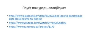 Πηγές που χρησιμοποιήθηκαν
• http://www.diakonima.gr/2020/03/07/agios-ioannis-damaskinos-
giati-proskinoume-tis-ikones/
• https://www.youtube.com/watch?v=nozDxCXpYxU
• https://www.sansimera.gr/articles/1170
 