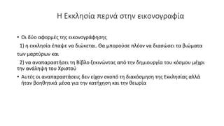 Η Εκκλησία περνά στην εικονογραφία
• Οι δύο αφορμές της εικονογράφησης
1) η εκκλησία έπαψε να διώκεται. Θα μπορούσε πλέον να διασώσει τα βιώματα
των μαρτύρων και
2) να αναπαραστήσει τη Βίβλο ξεκινώντας από την δημιουργία του κόσμου μέχρι
την ανάληψη του Χριστού
• Αυτές οι αναπαραστάσεις δεν είχαν σκοπό τη διακόσμηση της Εκκλησίας αλλά
ήταν βοηθητικά μέσα για την κατήχηση και την θεωρία
 