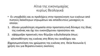 Αίτια της εικονομαχίας
κυρίως θεολογικά
• Οι υπερβολές και οι προλήψεις στην προσκύνηση των εικόνων από
πιστούς λαϊκότερων στρωμάτων και απαίδευτους μοναχούς οι
οποίοι:
1. έδιναν μεγαλύτερη σημασία στην προστατευτική δύναμη της ίδιας
της εικόνας και όχι του εικονιζόμενου προσώπου και
2. εφάρμοζαν πρακτικές που θύμιζαν ειδωλολατρία όπως:
α)τοποθέτηση της εικόνας στη θέση του αναδόχου και
β)χρησιμοποίηση του χρώματος της εικόνας στη Θεία Κοινωνία ή
χρήση του για θεραπευτικούς σκοπούς
 