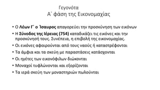 Γεγονότα
Α΄ φάση της Εικονομαχίας
• Ο Λέων Γ΄ ο Ίσαυρος απαγορεύει την προσκύνηση των εικόνων
• Η Σύνοδος της Ιέρειας (754) καταδικάζει τις εικόνες και την
προσκύνησή τους. Συνέπεια, η επιβολή της εικονομαχίας.
• Οι εικόνες αφαιρούνται από τους ναούς ή καταστρέφονται
• Τα άμφια και τα σκεύη με παραστάσεις κατάσχονται
• Οι ηγέτες των εικονόφιλων διώκονται
• Μοναχοί τυφλώνονται και εξορίζονται
• Τα ιερά σκεύη των μοναστηριών πωλούνται
 
