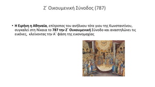 Ζ΄ Οικουμενική Σύνοδος (787)
• Η Ειρήνη η Αθηναία, επίτροπος του ανήλικου τότε γιου της Κωνσταντίνου,
συγκαλεί στη Νίκαια το 787 την Ζ΄ Ουκουμενική Σύνοδο και αναστηλώνει τις
εικόνες, κλείνοντας την Α΄ φάση της εικονομαχίας
 
