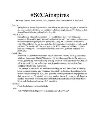 #SCCAinspires
A Contest Concept from Amanda Hicks, Brennan Bilek, Benton Evans, & Sarah Heil
Concept:
Spring break is a time of rejuvenation for students; we want to get engaged in somewhat
of a conversation with them - we want to see what new inspiration they’re finding in their
time off from the hustle and bustle of college life.
The Gist of It:
Spring break is a time of rejuvenation – we want to know how you’re finding new
inspiration this week! A book? A movie? A place? Or Person? Post a picture on Instagram
of something that inspires you over spring break using #SCCAinspires before March
13th. SCCA will select the top four posts based on creativity, presentation, overall appeal,
and likes. The top four will then be posted to the SCCA Instagram (@LibertyU_SCCA)
for a final vote by you! The winner will receive a sketchbook, gift card, and other fun
SCCA gifts!
Justification:
According to the lecture on events, we are instructed to use a hashtag to connect
which we have created (#SCCAinspires). We are also, according to the lecture on
events, generating conversation by inviting feedback (what inspires you?). We are
following the KISS rule by having a simple yet interesting contest, free from
complicated rules and exceptions.
This concept is consistent with the overarching goals and tone of SCCA SNSs by
being both encouraging and engaging. Essentially, in the end, students are being
invited to come alongside SCCA and promote encouragement and engagement in
their own content. We wanted to be very straight forward, yet open-ended and to
create a connection between content that SCCA students are already likely to be
living and sharing and our own SNS identities.
Graphics:
Created in InDesign by Amanda Hicks
Links:
ow.ly/JXX2Q links to https://www.facebook.com/LibertyUSCCA
 