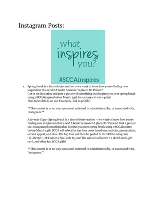 Instagram Posts:
1. Spring break is a time of rejuvenation – we want to know how you’re finding new
inspiration this week! A book? A movie? A place? Or Person?
Get in on the action and post a picture of something that inspires you over spring break
using #SCCAinspires before March 13th for a chance to win a prize!
Find more details on our Facebook [link in profile]!
**This contest is in no way sponsored endorsed or administered by, or associated with,
Instagram.**
Alternate Copy: Spring break is a time of rejuvenation – we want to know how you’re
finding new inspiration this week! A book? A movie? A place? Or Person? Post a picture
on Instagram of something that inspires you over spring break using #SCCAinspires
before March 13th. SCCA will select the top four posts based on creativity, presentation,
overall appeal, and likes. The top four will then be posted to the SCCA Instagram
(@LibertyU_SCCA) for a final vote by you! The winner will receive a sketchbook, gift
card, and other fun SCCA gifts!
**This contest is in no way sponsored endorsed or administered by, or associated with,
Instagram.**
 