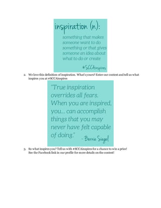 2. We love this definition of inspiration. What’s yours? Enter our contest and tell us what
inspires you at #SCCAinspires
3. So what inspires you? Tell us with #SCCAinspires for a chance to win a prize!
See the Facebook link in our profile for more details on the contest!
 