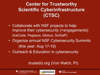 Center for Trustworthy
Scientific Cyberinfrastructure
(CTSC)
•  Collaborate with NSF projects to help
improve their cybersecurity (=engagements)
(IceCube, Pegasus, Globus, SciGaP)
•  Organize annual NSF Cybersecurity Summits
(this year: Aug 17-19)
•  Outreach & Education in cybersecurity
trustedci.org (Von Welch, PI)
 