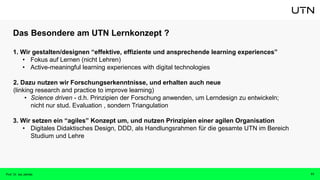 Das Besondere am UTN Lernkonzept ?
1. Wir gestalten/designen “effektive, effiziente und ansprechende learning experiences”
• Fokus auf Lernen (nicht Lehren)
• Active-meaningful learning experiences with digital technologies
2. Dazu nutzen wir Forschungserkenntnisse, und erhalten auch neue
(linking research and practice to improve learning)
• Science driven - d.h. Prinzipien der Forschung anwenden, um Lerndesign zu entwickeln;
nicht nur stud. Evaluation , sondern Triangulation
3. Wir setzen ein “agiles” Konzept um, und nutzen Prinzipien einer agilen Organisation
• Digitales Didaktisches Design, DDD, als Handlungsrahmen für die gesamte UTN im Bereich
Studium und Lehre
11
Prof. Dr. Isa Jahnke
 
