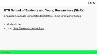 UTN School of Students and Young Researchers (StaRs)
17
Ehemals: Graduate School (United States) – kein Graduiertenkolleg
• study.utn.de
• bzw. https://www.utn.de/studium/
Prof. Dr. Isa Jahnke
 