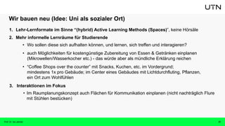 Wir bauen neu (Idee: Uni als sozialer Ort)
1. Lehr-Lernformate im Sinne “(hybrid) Active Learning Methods (Spaces)”, keine Hörsäle
2. Mehr informelle Lernräume für Studierende
• Wo sollen diese sich aufhalten können, und lernen, sich treffen und interagieren?
• auch Möglichkeiten für kostengünstige Zubereitung von Essen & Getränken einplanen
(Mikrowellen/Wasserkocher etc.) - das würde aber als mündliche Erklärung reichen
• “Coffee Shops over the counter” mit Snacks, Kuchen, etc. im Vordergrund;
mindestens 1x pro Gebäude; im Center eines Gebäudes mit Lichtdurchfluting, Pflanzen,
ein Ort zum Wohlfühlen
3. Interaktionen im Fokus
• Im Raumplanungskonzept auch Flächen für Kommunikation einplanen (nicht nachträglich Flure
mit Stühlen bestücken)
21
Prof. Dr. Isa Jahnke
 