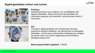 7
Digital-gestütztes Lehren und Lernen
Prämisse
Studierende lernen durch eigenes Tun und Reflektion der
eigenen Aktivitäten. Dieses wird durch die Aktivitäten der
Lehrenden angeregt und unterstützt. (activity-based model of
instruction)
Ziel
innovative, digital-gestützte Lehr-/Lernformate (learning
experience designs) etablieren, die aktivierende Lernstrategien
beinhalten, und die eine kontinuierliche Verbesserung verfolgen,
bei denen Lehre und Lernen Gegenstand eines iterativen
Designprozesses sind.
Betreuungsverhältnis (geplant): 1:25(30)
Die Technische Universität Nürnberg
 
