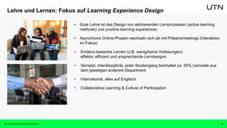 8
Lehre und Lernen: Fokus auf Learning Experience Design
• Gute Lehre ist das Design von aktivierenden Lernprozessen (active learning
methods) und positive learning experiences
• Asynchrone Online-Phasen wechseln sich ab mit Präsenzmeetings (Interaktion
im Fokus)
• Evidenz-basiertes Lernen (z.B. wenig/keine Vorlesungen):
effektiv, effizient und ansprechende Lerndesigns
• Vernetzt, interdisziplinär, jeder Studiengang beinhaltet ca. 20% Lernziele aus
dem jeweiligen anderem Department
• International, alles auf Englisch
• Collaborative Learning & Culture of Participation
Die Technische Universität Nürnberg
 