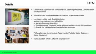 9
Details
• Constructive Alignment von kompetenz-bas. Learning Outcomes, Lernaktivitäten
und Assessment
• Wöchentliches, individuelles Feedback bereits in der Online-Phase
• Lerndesign erfolgt nach Qualitätskriterien
soziotechnisch-pädagogische Usability:
a) Mensch-Computer-Interaktion
b) „Social presence“ (fostering social relationships) auch in dig. Umgebungen
c) Qualität der pädagogischen/methodischen Ansätzen
• Prüfungsformate: lernorientierte Assignments, Portfolio, Maker Spaces,…
(keine Klausuren)
• Kursevaluation: effektiv, effizient, ansprechend?
Die Technische Universität Nürnberg
 