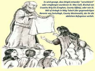 Es wird gesagt, dass Brigid entweder "verschleiert"
oder empfangen wurdevon St. Mac Caill, Bischof von
Cruachu Brig Ele (C...