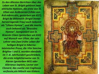 Zu den ältesten Berichten über das
Leben von St. Brigid gehören zwei
altirische Hymnen, die erste von St.
Ultan von Ardbra...