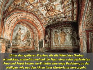 Unter den späteren Fresken, die die Wand des Grabes
schmücken, erscheint zweimal die Figur einer reich gekleideten
Frau und Papst Urban, derEr hatte eine enge Beziehung zu der
Heiligen, wie aus den Akten ihres Martyriums hervorgeht.
 