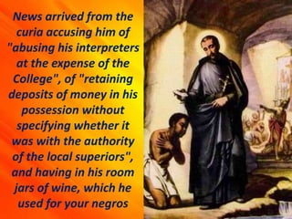 News arrived from the
curia accusing him of
"abusing his interpreters
at the expense of the
College", of "retaining
deposits of money in his
possession without
specifying whether it
was with the authority
of the local superiors",
and having in his room
jars of wine, which he
used for your negros
 