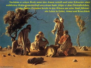 Nachdem er seinen Besitz unter den Armen verteilt und seine Schwester einer
weiblichen Ordensgemeinschaft anvertraut hatte, folgte er dem Einsiedlerleben,
das andere Eremiten bereits in den Wüsten um seine Stadt führten:
ein Leben in Gebet, Armut und Keuschheit.
 