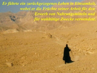 Er führte ein zurückgezogenes Leben in Einsamkeit,
wobei er die Früchte seiner Arbeit für den
Erwerb von Nahrungsmitteln und
für wohltätige Zwecke verwendete.
 