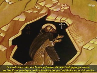 Er wurde bewusstlos von Leuten gefunden, die zum Grab gegangen waren,
um ihm Essen zu bringen, und sie brachten ihn zur Dorfkirche, wo er sich erholte.
 