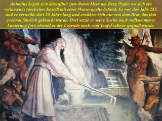 Antonius begab sich daraufhin zum Roten Meer am Berg Pispir, wo sich ein
verlassenes römisches Kastell mit einer Wasserquelle befand. Es war das Jahr 285,
und er verweilte dort 20 Jahre lang und ernährte sich nur von dem Brot, das ihm
zweimal jährlich gebracht wurde. Dort setzte er seine Suche nach vollkommener
Läuterung fort, obwohl er der Legende nach vom Teufel schwer gequält wurde.
 