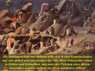 Die Anhängerschaft von Anthony teilte sich in zwei Gemeinschaften
auf, eine östlich und eine westlich des Nils. Diese Wüstenväter lebten
in Höhlen und Schluchten, stets unter der Führung eines älteren
Einsiedlers und mit Anthony als ihrem geistlichen Führer.
 