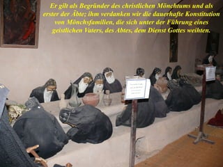 Er gilt als Begründer des christlichen Mönchtums und als
erster der Äbte; ihm verdanken wir die dauerhafte Konstitution
von Mönchsfamilien, die sich unter der Führung eines
geistlichen Vaters, des Abtes, dem Dienst Gottes weihten.
 