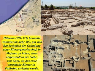 Hilarion (291-371) besuchte
Antonius im Jahr 307, um sich
Rat bezüglich der Gründung
einer Klostergemeinschaft in
Majuma zu holen, einer
Hafenstadt in der Nähe
von Gaza, wo das erste
christliche Kloster in
Palästina errichtet wurde.
 