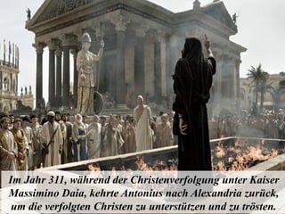 Im Jahr 311, während der Christenverfolgung unter Kaiser
Massimino Daia, kehrte Antonius nach Alexandria zurück,
um die verfolgten Christen zu unterstützen und zu trösten.
 