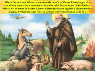 Obwohl er stets mit Athanasius in Kontakt stand und ihn im Kampf gegen den
Arianismus unterstützte, verbrachte Antonius seine letzten Jahre in der Thebais-
Wüste, wo er betete und einen kleinen Garten für seinen eigenen Lebensunterhalt
anlegte. Er starb im Alter von 105 Jahren, wahrscheinlich im Jahr 356.
 