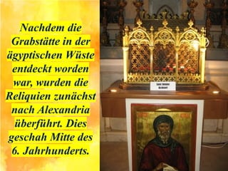 Nachdem die
Grabstätte in der
ägyptischen Wüste
entdeckt worden
war, wurden die
Reliquien zunächst
nach Alexandria
überführt. Dies
geschah Mitte des
6. Jahrhunderts.
 