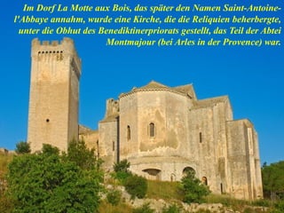 Im Dorf La Motte aux Bois, das später den Namen Saint-Antoine-
l'Abbaye annahm, wurde eine Kirche, die die Reliquien beherbergte,
unter die Obhut des Benediktinerpriorats gestellt, das Teil der Abtei
Montmajour (bei Arles in der Provence) war.
 