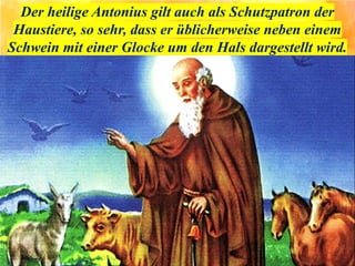 Der heilige Antonius gilt auch als Schutzpatron der
Haustiere, so sehr, dass er üblicherweise neben einem
Schwein mit einer Glocke um den Hals dargestellt wird.
 