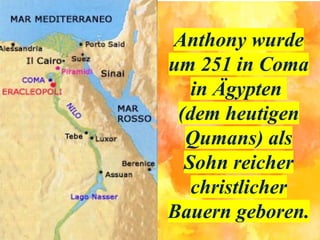 Anthony wurde
um 251 in Coma
in Ägypten
(dem heutigen
Qumans) als
Sohn reicher
christlicher
Bauern geboren.
 