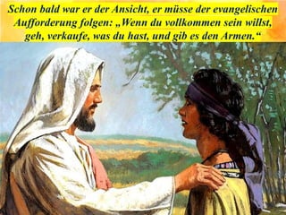 Schon bald war er der Ansicht, er müsse der evangelischen
Aufforderung folgen: „Wenn du vollkommen sein willst,
geh, verkaufe, was du hast, und gib es den Armen.“
 