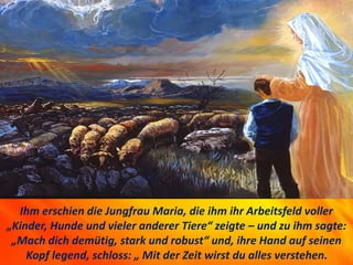 Ihm erschien die Jungfrau Maria, die ihm ihr Arbeitsfeld voller
„Kinder, Hunde und vieler anderer Tiere“ zeigte – und zu i...