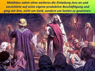 Matthäus nahm ohne weiteres die Einladung Jesu an und
verzichtete auf seine eigene produktive Beschäftigung und
ging mit ihm, nicht um Geld, sondern um Seelen zu gewinnen.
 