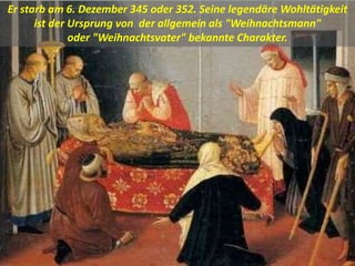 Er starb am 6. Dezember 345 oder 352. Seine legendäre Wohltätigkeit
ist der Ursprung von der allgemein als "Weihnachtsmann"
oder "Weihnachtsvater" bekannte Charakter.
 