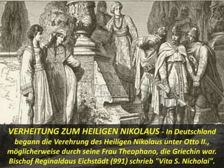VERHEITUNG ZUM HEILIGEN NIKOLAUS - In Deutschland
begann die Verehrung des Heiligen Nikolaus unter Otto II.,
möglicherweise durch seine Frau Theophano, die Griechin war.
Bischof Reginaldaus Eichstädt (991) schrieb "Vita S. Nicholai".
 