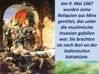 Am 9. Mai 1087
wurden seine
Reliquien aus Mira
gerettet, das unter
die muslimische
Invasion gefallen
war. Sie brachten
sie nach Bari an der
italienischen
Adriaküste.
 