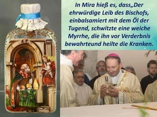 In Mira hieß es, dass„Der
ehrwürdige Leib des Bischofs,
einbalsamiert mit dem Öl der
Tugend, schwitzte eine weiche
Myrrhe, die ihn vor Verderbnis
bewahrteund heilte die Kranken.
 