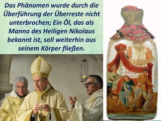 Das Phänomen wurde durch die
Überführung der Überreste nicht
unterbrochen; Ein Öl, das als
Manna des Heiligen Nikolaus
bekannt ist, soll weiterhin aus
seinem Körper fließen.
 