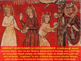 HERKUNFT SEINES RUHMES ALS GESCHENKBRINGER - Es wird gesagt, dassein
verarmter Mann, Vater von drei Töchtern, konnte sie nicht heiraten, weil er nicht über
die notwendige Mitgift verfügte. Die Mädchen, denen die Mitgift fehlte, schienen
dazu verdammt, "Jungfrauen" zu sein. In diesem Bewusstsein schenkte Nicholas
jedem von ihnen bei Erreichen des Heiratsalters eine Tüte voller Goldmünzen.
 