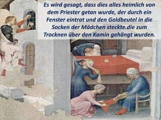 Es wird gesagt, dass dies alles heimlich von
dem Priester getan wurde, der durch ein
Fenster eintrat und den Goldbeutel in die
Socken der Mädchen steckte.die zum
Trocknen über den Kamin gehängt wurden.
 