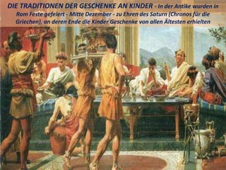 DIE TRADITIONEN DER GESCHENKE AN KINDER - In der Antike wurden in
Rom Feste gefeiert - Mitte Dezember - zu Ehren des Saturn (Chronos für die
Griechen), an deren Ende die Kinder Geschenke von allen Ältesten erhielten
 