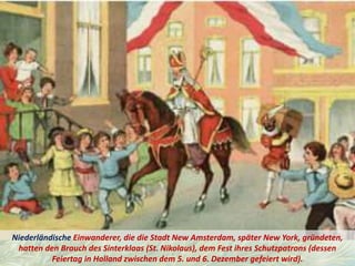 Niederländische Einwanderer, die die Stadt New Amsterdam, später New York, gründeten,
hatten den Brauch des Sinterklaas (St. Nikolaus), dem Fest ihres Schutzpatrons (dessen
Feiertag in Holland zwischen dem 5. und 6. Dezember gefeiert wird).
 
