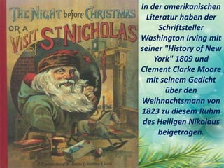 In der amerikanischen
Literatur haben der
Schriftsteller
Washington Irving mit
seiner "History of New
York" 1809 und
Clement Clarke Moore
mit seinem Gedicht
über den
Weihnachtsmann von
1823 zu diesem Ruhm
des Heiligen Nikolaus
beigetragen.
 
