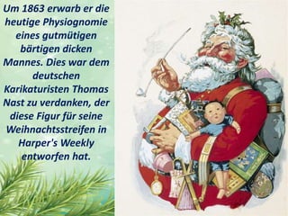 Um 1863 erwarb er die
heutige Physiognomie
eines gutmütigen
bärtigen dicken
Mannes. Dies war dem
deutschen
Karikaturisten Thomas
Nast zu verdanken, der
diese Figur für seine
Weihnachtsstreifen in
Harper's Weekly
entworfen hat.
 
