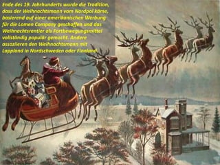 Ende des 19. Jahrhunderts wurde die Tradition,
dass der Weihnachtsmann vom Nordpol käme,
basierend auf einer amerikanischen Werbung
für die Lomen Company geschaffen und das
Weihnachtsrentier als Fortbewegungsmittel
vollständig populär gemacht. Andere
assoziieren den Weihnachtsmann mit
Lappland in Nordschweden oder Finnland.
 